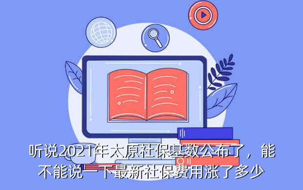 听说2021年太原社保基数公布了，能不能说一下最新社保费用涨了多少